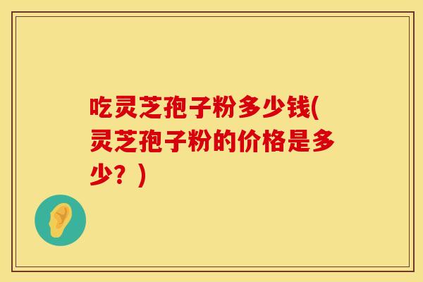 吃灵芝孢子粉多少钱(灵芝孢子粉的价格是多少？)