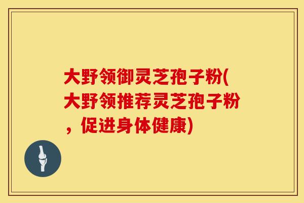 大野领御灵芝孢子粉(大野领推荐灵芝孢子粉，促进身体健康)