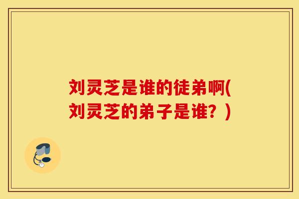 刘灵芝是谁的徒弟啊(刘灵芝的弟子是谁？)
