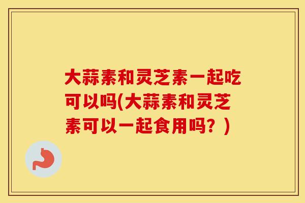 大蒜素和灵芝素一起吃可以吗(大蒜素和灵芝素可以一起食用吗？)