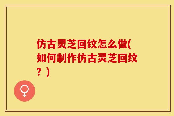 仿古灵芝回纹怎么做(如何制作仿古灵芝回纹？)
