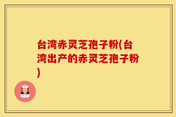 台湾赤灵芝孢子粉(台湾出产的赤灵芝孢子粉)