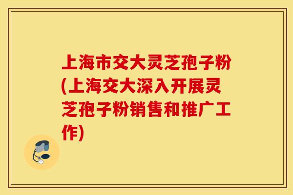 上海市交大灵芝孢子粉(上海交大深入开展灵芝孢子粉销售和推广工作)