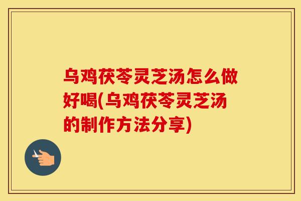 乌鸡茯苓灵芝汤怎么做好喝(乌鸡茯苓灵芝汤的制作方法分享)