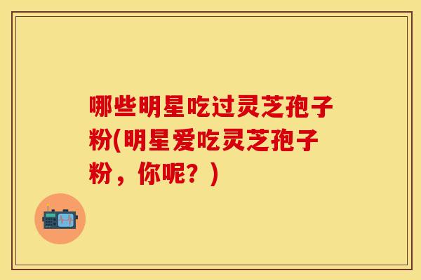 哪些明星吃过灵芝孢子粉(明星爱吃灵芝孢子粉，你呢？)