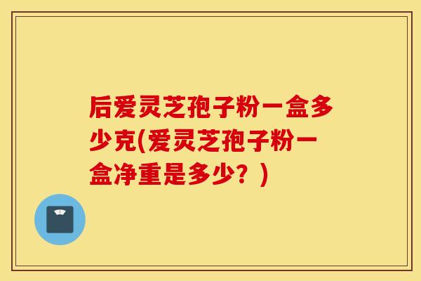 后爱灵芝孢子粉一盒多少克(爱灵芝孢子粉一盒净重是多少?) 后爱灵芝孢子粉一盒多少克(爱灵芝孢子粉一盒净重是多少?)