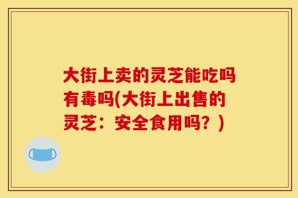 大街上卖的灵芝能吃吗有毒吗(大街上出售的灵芝：安全食用吗？)