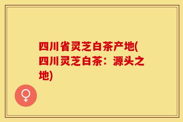 四川省灵芝白茶产地(四川灵芝白茶：源头之地)
