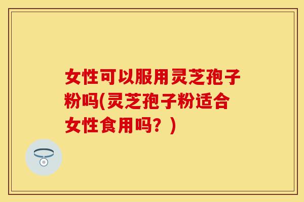 女性可以服用灵芝孢子粉吗(灵芝孢子粉适合女性食用吗？)
