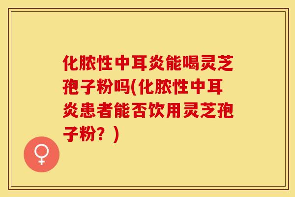 化脓性中耳炎能喝灵芝孢子粉吗(化脓性中耳炎患者能否饮用灵芝孢子粉？)