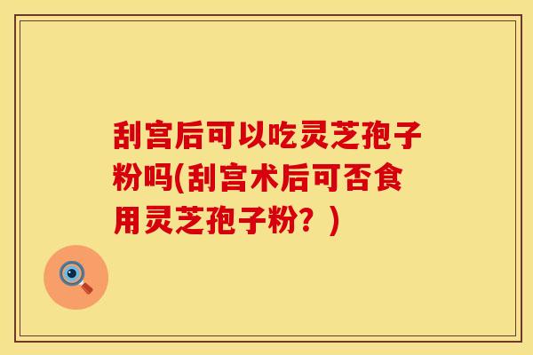 刮宫后可以吃灵芝孢子粉吗(刮宫术后可否食用灵芝孢子粉？)