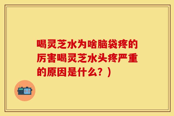 喝灵芝水为啥脑袋疼的厉害喝灵芝水头疼严重的原因是什么?) 喝灵芝水为啥脑袋疼的厉害喝灵芝水头疼严重的原因是什么?)