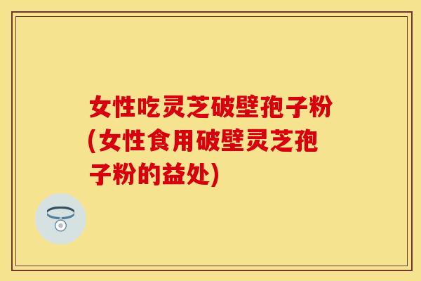 女性吃灵芝破壁孢子粉(女性食用破壁灵芝孢子粉的益处)