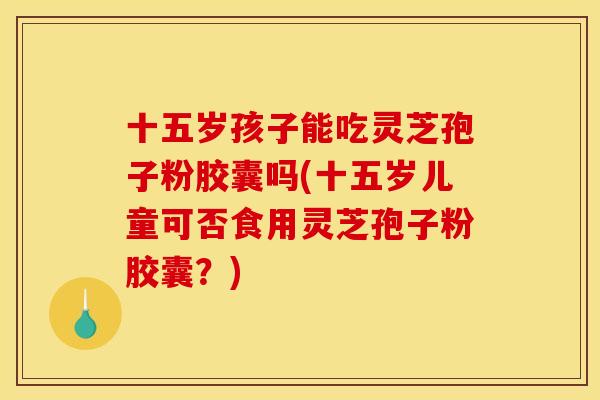 十五岁孩子能吃灵芝孢子粉胶囊吗(十五岁儿童可否食用灵芝孢子粉胶囊？)