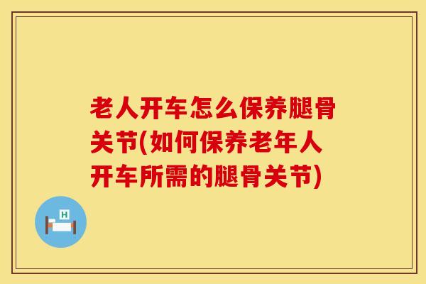 老人开车怎么保养腿骨关节(如何保养老年人开车所需的腿骨关节)