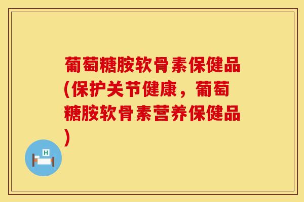 葡萄糖胺软骨素保健品(保护关节健康，葡萄糖胺软骨素营养保健品)