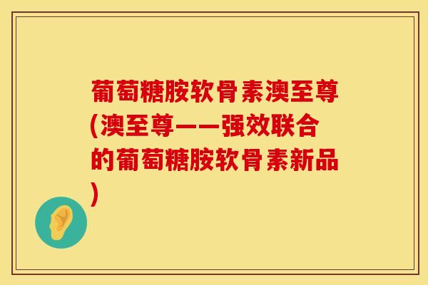葡萄糖胺软骨素澳至尊(澳至尊——强效联合的葡萄糖胺软骨素新品)