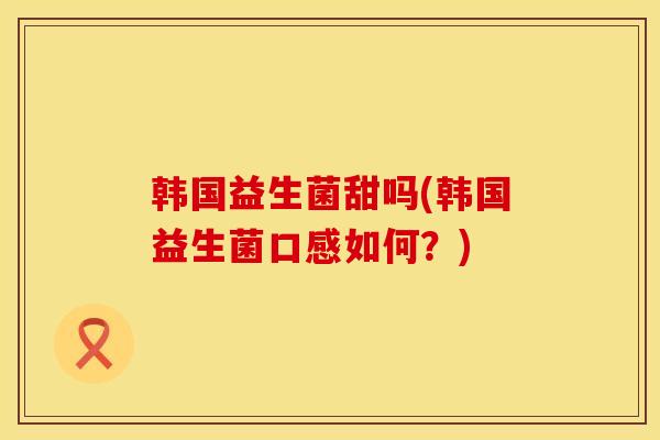 韩国益生菌甜吗(韩国益生菌口感如何?) 韩国益生菌甜吗(韩国益生菌口感如何?)