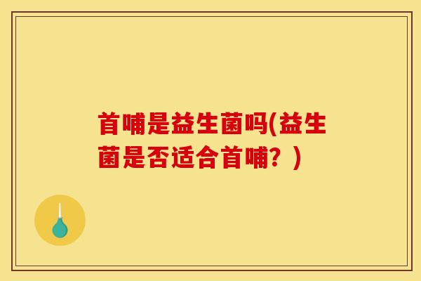 首哺是益生菌吗(益生菌是否适合首哺？)
