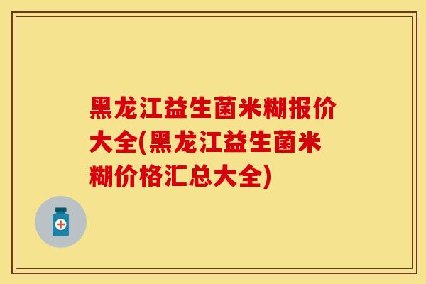 黑龙江益生菌米糊报价大全(黑龙江益生菌米糊价格汇总大全)