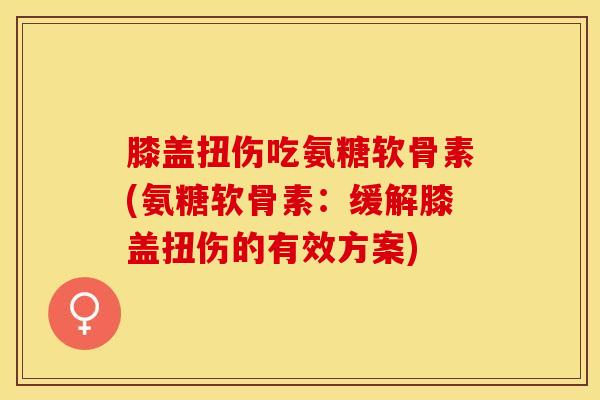 膝盖扭伤吃氨糖软骨素(氨糖软骨素：缓解膝盖扭伤的有效方案)