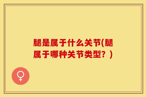 腿是属于什么关节(腿属于哪种关节类型？)