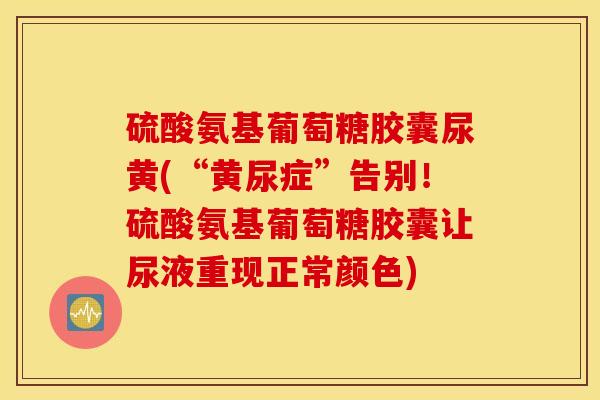 硫酸氨基葡萄糖胶囊尿黄(“黄尿症”告别！硫酸氨基葡萄糖胶囊让尿液重现正常颜色)