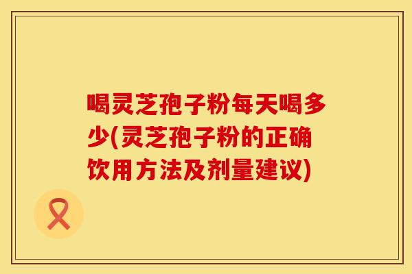 喝灵芝孢子粉每天喝多少(灵芝孢子粉的正确饮用方法及剂量建议)