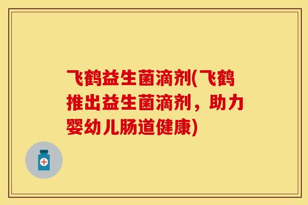 飞鹤益生菌滴剂(飞鹤推出益生菌滴剂,助力婴幼儿肠道健康) 飞鹤益生菌滴剂(飞鹤推出益生菌滴剂,助力婴幼儿肠道健康)