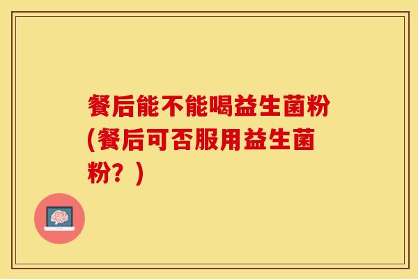 餐后能不能喝益生菌粉(餐后可否服用益生菌粉？)