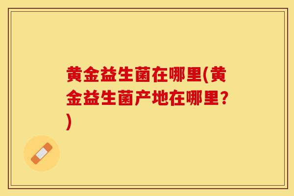 黄金益生菌在哪里(黄金益生菌产地在哪里？)