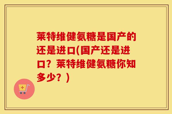 莱特维健氨糖是国产的还是进口(国产还是进口？莱特维健氨糖你知多少？)