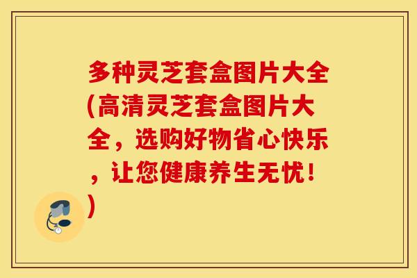 多种灵芝套盒图片大全(高清灵芝套盒图片大全，选购好物省心快乐，让您健康养生无忧！)