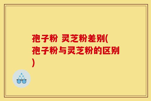 孢子粉 灵芝粉差别(孢子粉与灵芝粉的区别)