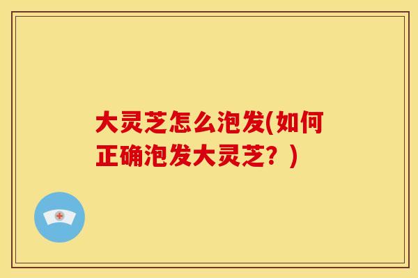 大灵芝怎么泡发(如何正确泡发大灵芝？)