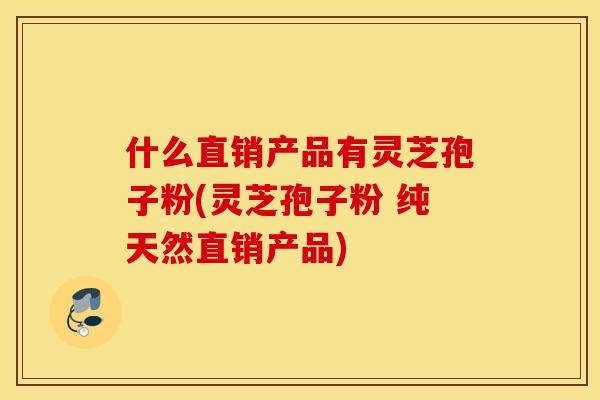 什么直销产品有灵芝孢子粉(灵芝孢子粉 纯天然直销产品)