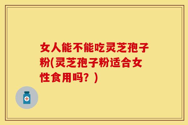 女人能不能吃灵芝孢子粉(灵芝孢子粉适合女性食用吗？)