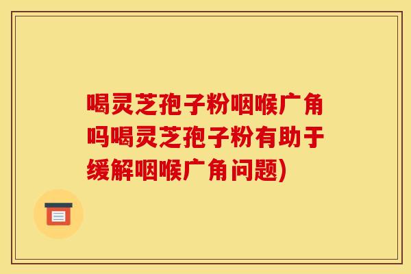 喝灵芝孢子粉咽喉广角吗喝灵芝孢子粉有助于缓解咽喉广角问题)