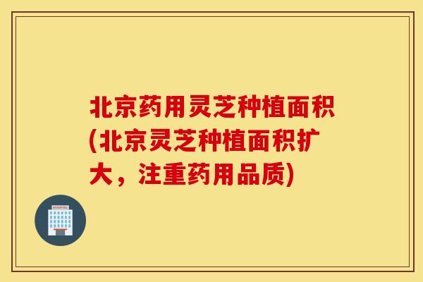 北京药用灵芝种植面积(北京灵芝种植面积扩大，注重药用品质)