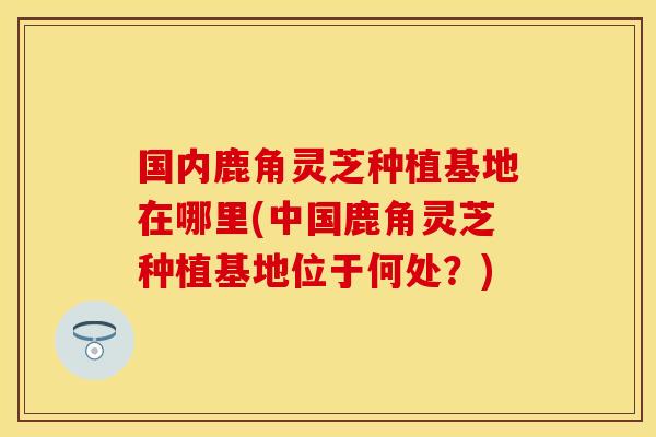 国内鹿角灵芝种植基地在哪里(中国鹿角灵芝种植基地位于何处？)