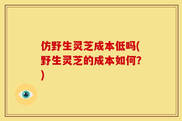 仿野生灵芝成本低吗(野生灵芝的成本如何?) 仿野生灵芝成本低吗(野生灵芝的成本如何?)