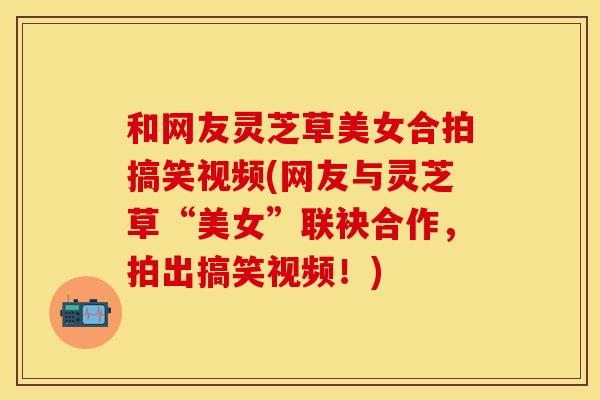 和网友灵芝草美女合拍搞笑视频(网友与灵芝草“美女”联袂合作，拍出搞笑视频！)