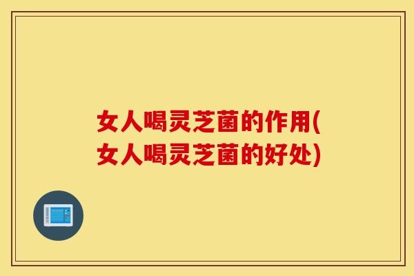 女人喝灵芝菌的作用(女人喝灵芝菌的好处)
