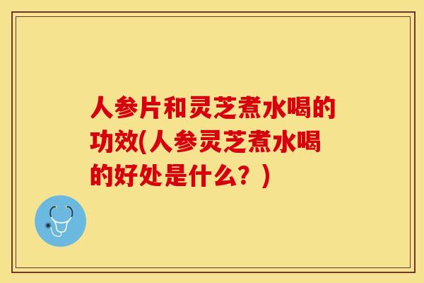 人参片和灵芝煮水喝的功效(人参灵芝煮水喝的好处是什么？)
