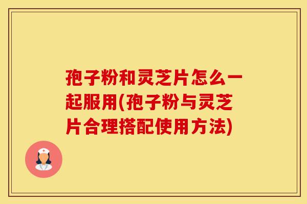 孢子粉和灵芝片怎么一起服用(孢子粉与灵芝片合理搭配使用方法)
