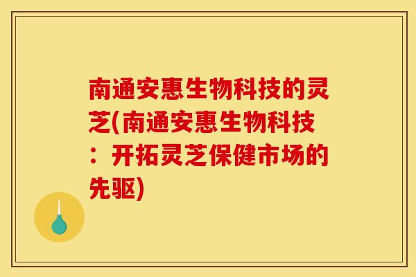 南通安惠生物科技的灵芝(南通安惠生物科技：开拓灵芝保健市场的先驱)