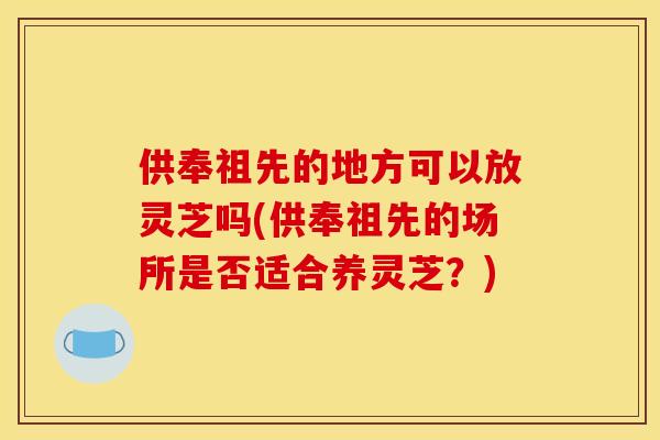 供奉祖先的地方可以放灵芝吗(供奉祖先的场所是否适合养灵芝？)