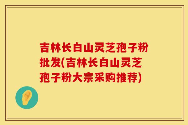 吉林长白山灵芝孢子粉批发(吉林长白山灵芝孢子粉大宗采购推荐)