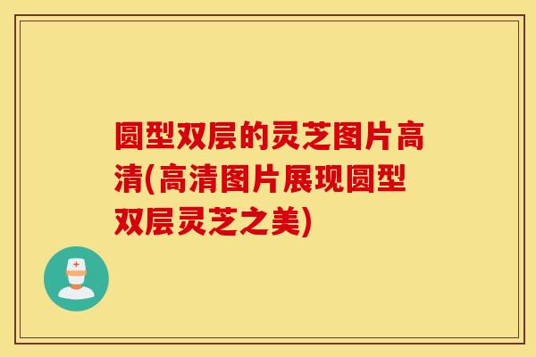 圆型双层的灵芝图片高清(高清图片展现圆型双层灵芝之美)