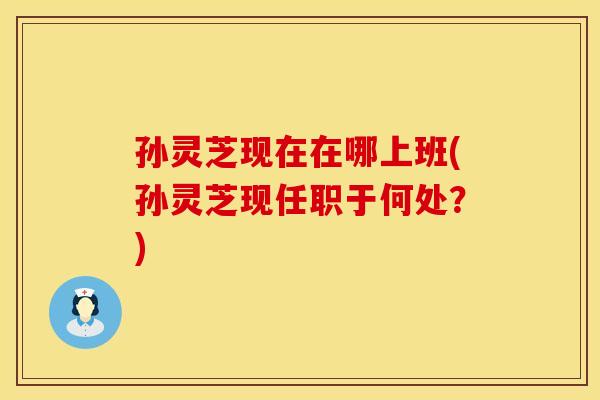 孙灵芝现在在哪上班(孙灵芝现任职于何处？)